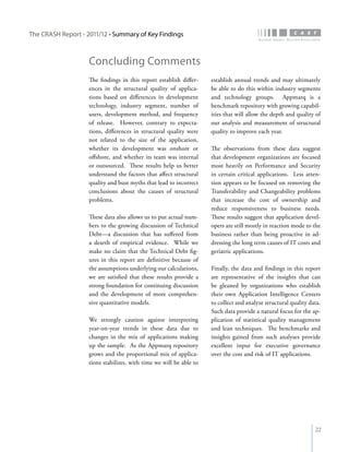The CRASH Report - 2011/12 • Summary of Key Findings



                    Concluding Comments
                    The findings in this report establish differ-    establish annual trends and may ultimately
                    ences in the structural quality of applica-      be able to do this within industry segments
                    tions based on differences in development        and technology groups. Appmarq is a
                    technology, industry segment, number of          benchmark repository with growing capabil-
                    users, development method, and frequency         ities that will allow the depth and quality of
                    of release. However, contrary to expecta-        our analysis and measurement of structural
                    tions, differences in structural quality were    quality to improve each year.
                    not related to the size of the application,
                    whether its development was onshore or           The observations from these data suggest
                    offshore, and whether its team was internal      that development organizations are focused
                    or outsourced. These results help us better      most heavily on Performance and Security
                    understand the factors that affect structural    in certain critical applications. Less atten-
                    quality and bust myths that lead to incorrect    tion appears to be focused on removing the
                    conclusions about the causes of structural       Transferability and Changeability problems
                    problems.                                        that increase the cost of ownership and
                                                                     reduce responsiveness to business needs.
                    These data also allows us to put actual num-     These results suggest that application devel-
                    bers to the growing discussion of Technical      opers are still mostly in reaction mode to the
                    Debt—a discussion that has suffered from         business rather than being proactive in ad-
                    a dearth of empirical evidence. While we         dressing the long term causes of IT costs and
                    make no claim that the Technical Debt fig-       geriatric applications.
                    ures in this report are definitive because of
                    the assumptions underlying our calculations,     Finally, the data and findings in this report
                    we are satisfied that these results provide a    are representative of the insights that can
                    strong foundation for continuing discussion      be gleaned by organizations who establish
                    and the development of more comprehen-           their own Application Intelligence Centers
                    sive quantitative models.                        to collect and analyze structural quality data.
                                                                     Such data provide a natural focus for the ap-
                    We strongly caution against interpreting         plication of statistical quality management
                    year-on-year trends in these data due to         and lean techniques. The benchmarks and
                    changes in the mix of applications making        insights gained from such analyses provide
                    up the sample. As the Appmarq repository         excellent input for executive governance
                    grows and the proportional mix of applica-       over the cost and risk of IT applications.
                    tions stabilizes, with time we will be able to




                                                                                                                 22
 