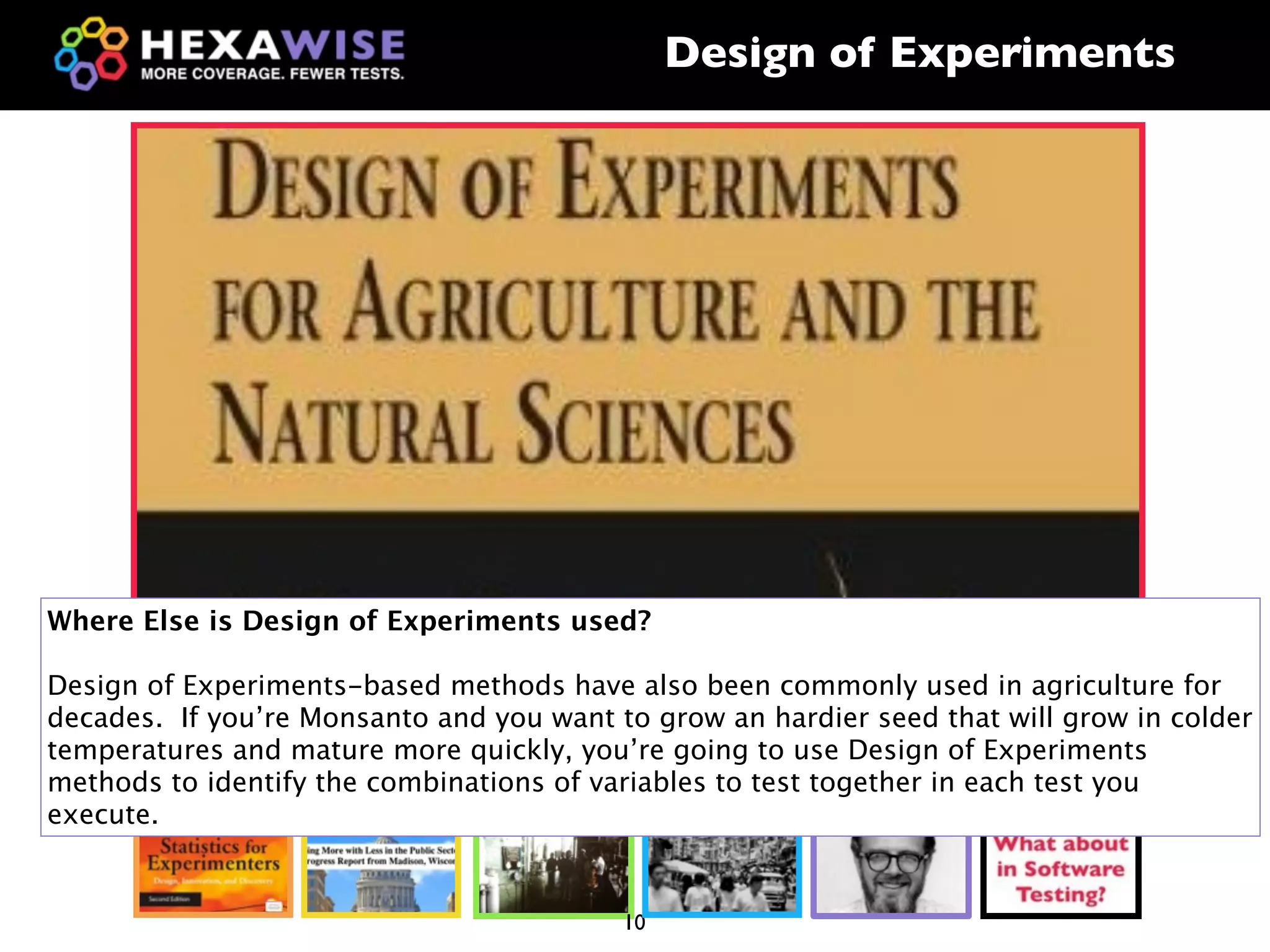Design of Experiments




Where Else is Design of Experiments used?

Design of Experiments-based methods have also been commonly used in agriculture for
decades. If you’re Monsanto and you want to grow an hardier seed that will grow in colder
temperatures and mature more quickly, you’re going to use Design of Experiments
methods to identify the combinations of variables to test together in each test you
execute.


                                          10
 