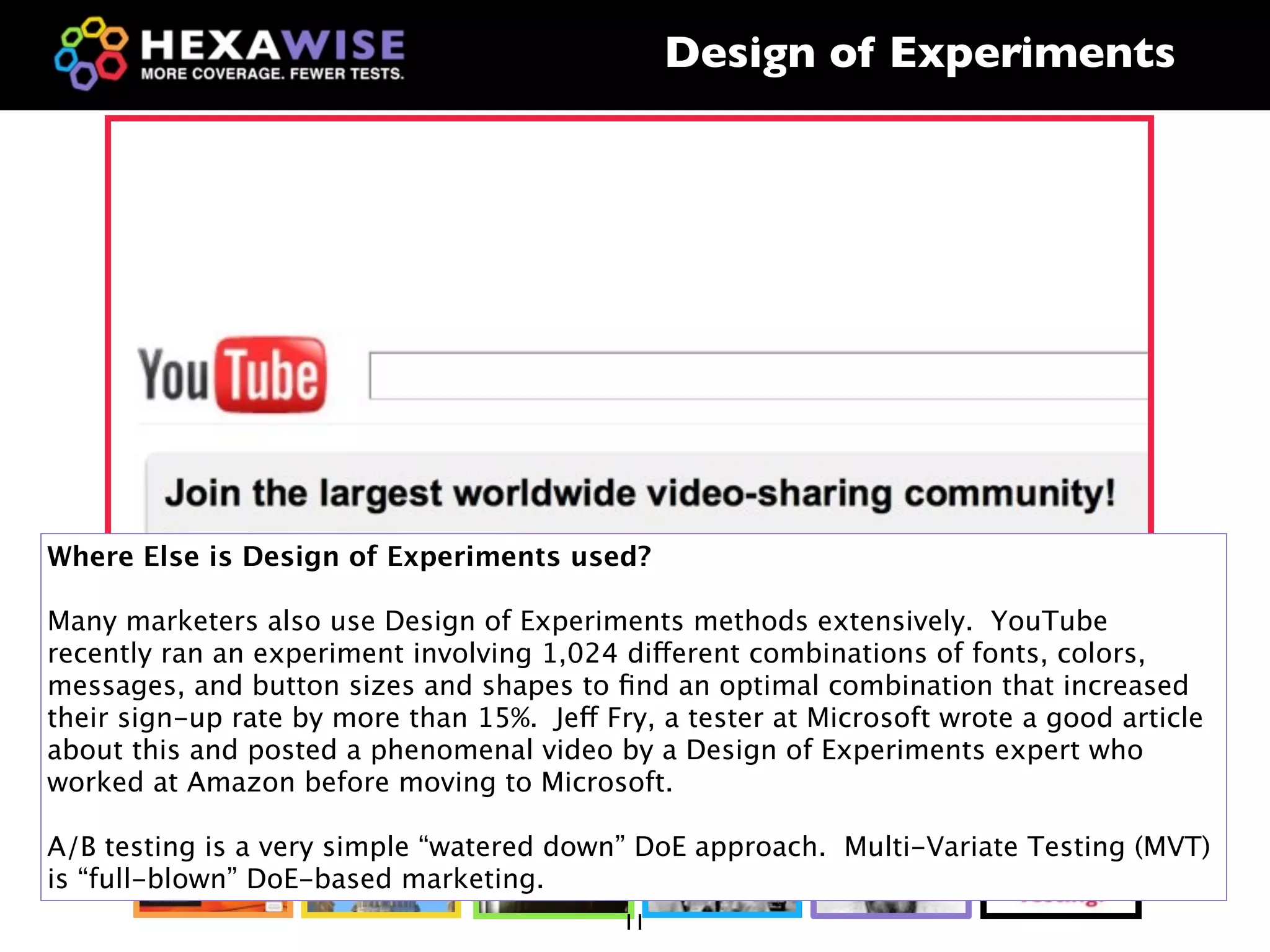 Design of Experiments




Where Else is Design of Experiments used?

Many marketers also use Design of Experiments methods extensively. YouTube
recently ran an experiment involving 1,024 different combinations of fonts, colors,
messages, and button sizes and shapes to ﬁnd an optimal combination that increased
their sign-up rate by more than 15%. Jeff Fry, a tester at Microsoft wrote a good article
about this and posted a phenomenal video by a Design of Experiments expert who
worked at Amazon before moving to Microsoft.

A/B testing is a very simple “watered down” DoE approach. Multi-Variate Testing (MVT)
is “full-blown” DoE-based marketing.
                                            11
 