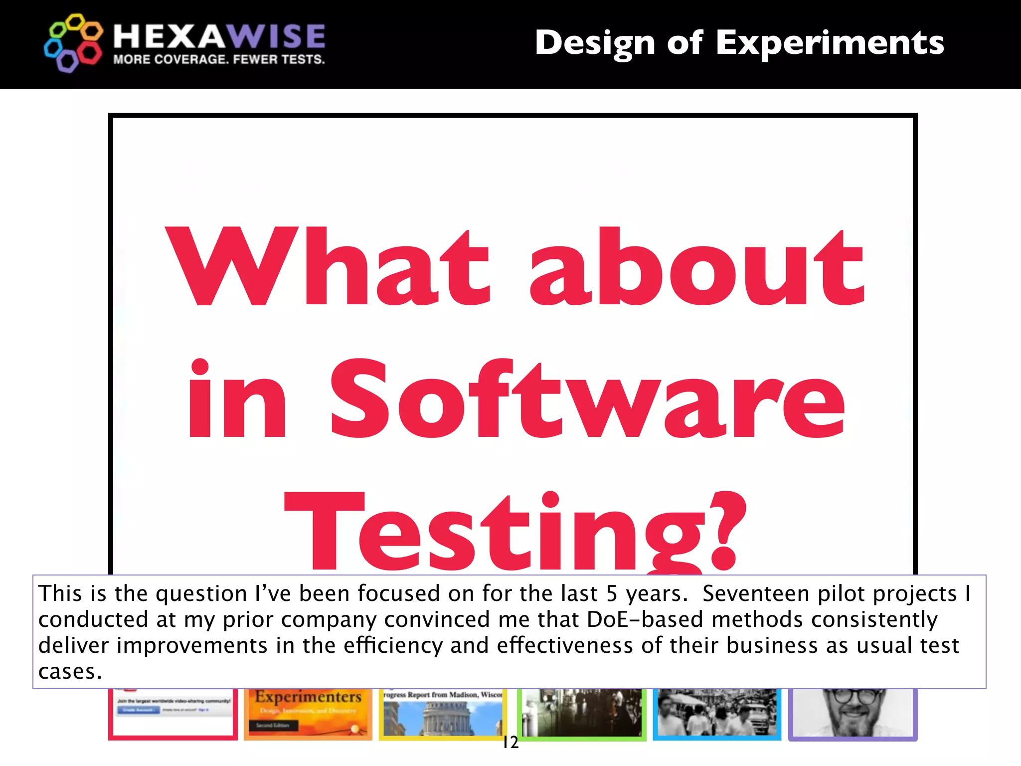Design of Experiments




            What about
            in Software
              Testing?
This is the question I’ve been focused on for the last 5 years. Seventeen pilot projects I
conducted at my prior company convinced me that DoE-based methods consistently
deliver improvements in the efficiency and effectiveness of their business as usual test
cases.


                                            12
 