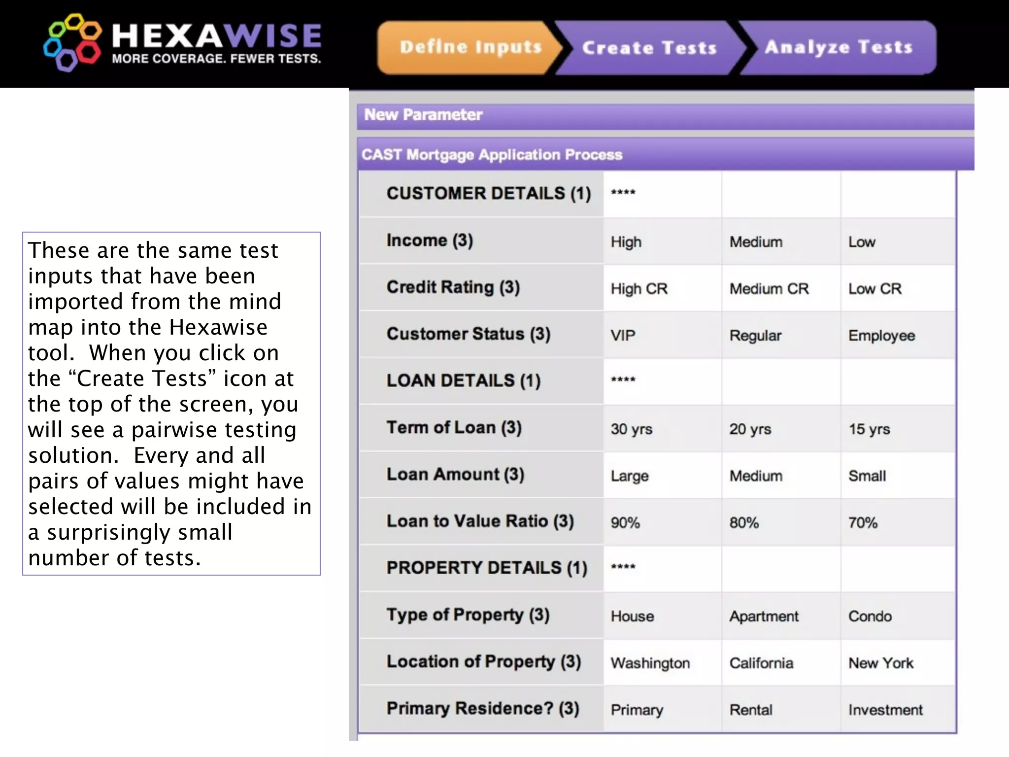 These are the same test
inputs that have been
imported from the mind
map into the Hexawise
tool. When you click on
the “Create Tests” icon at
the top of the screen, you
will see a pairwise testing
solution. Every and all
pairs of values might have
selected will be included in
a surprisingly small
number of tests.




                               20
 