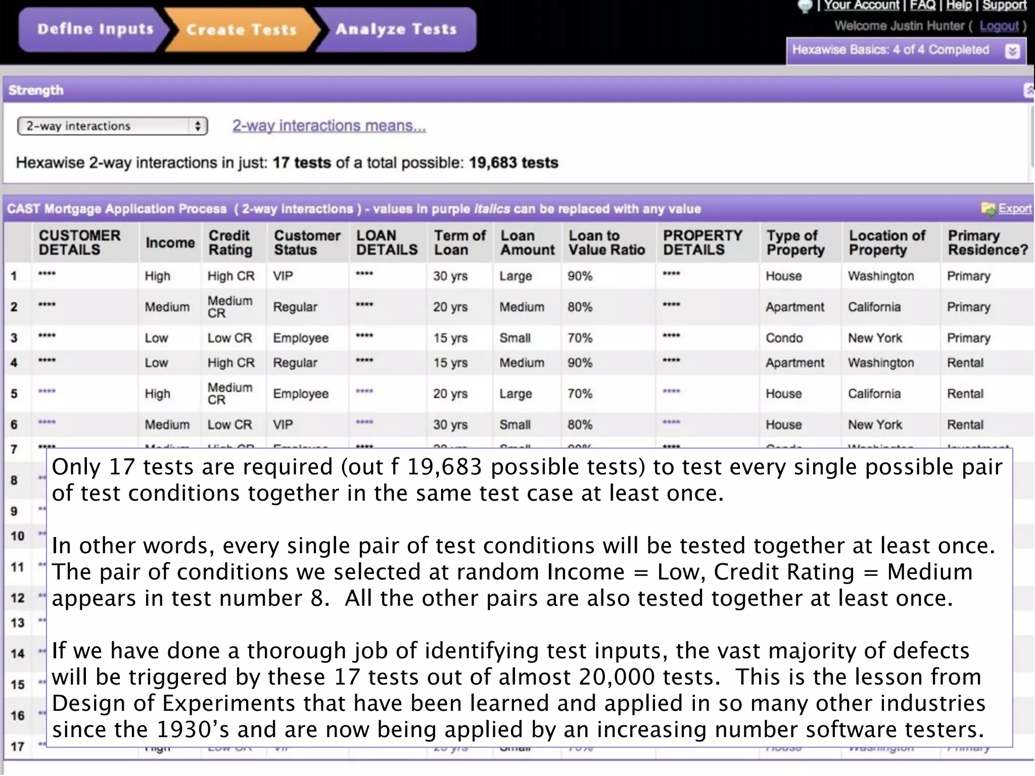Only 17 tests are required (out f 19,683 possible tests) to test every single possible pair
of test conditions together in the same test case at least once.

In other words, every single pair of test conditions will be tested together at least once.
The pair of conditions we selected at random Income = Low, Credit Rating = Medium
appears in test number 8. All the other pairs are also tested together at least once.

If we have done a thorough job of identifying test inputs, the vast majority of defects
will be triggered by these 17 tests out of almost 20,000 tests. This is the lesson from
Design of Experiments that have been learned and applied in so many other industries
since the 1930’s and are now being applied by an increasing number software testers.
                                           21
 