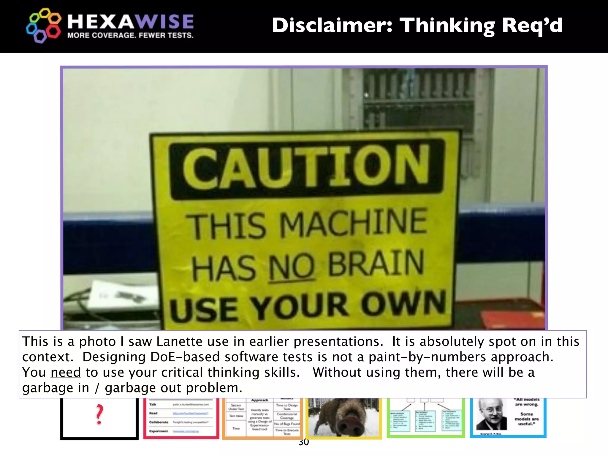 Disclaimer: Thinking Req’d




This is a photo I saw Lanette use in earlier presentations. It is absolutely spot on in this
context. Designing DoE-based software tests is not a paint-by-numbers approach.
You need to use your critical thinking skills. Without using them, there will be a
garbage in / garbage out problem.

           ?
                                             30
 
