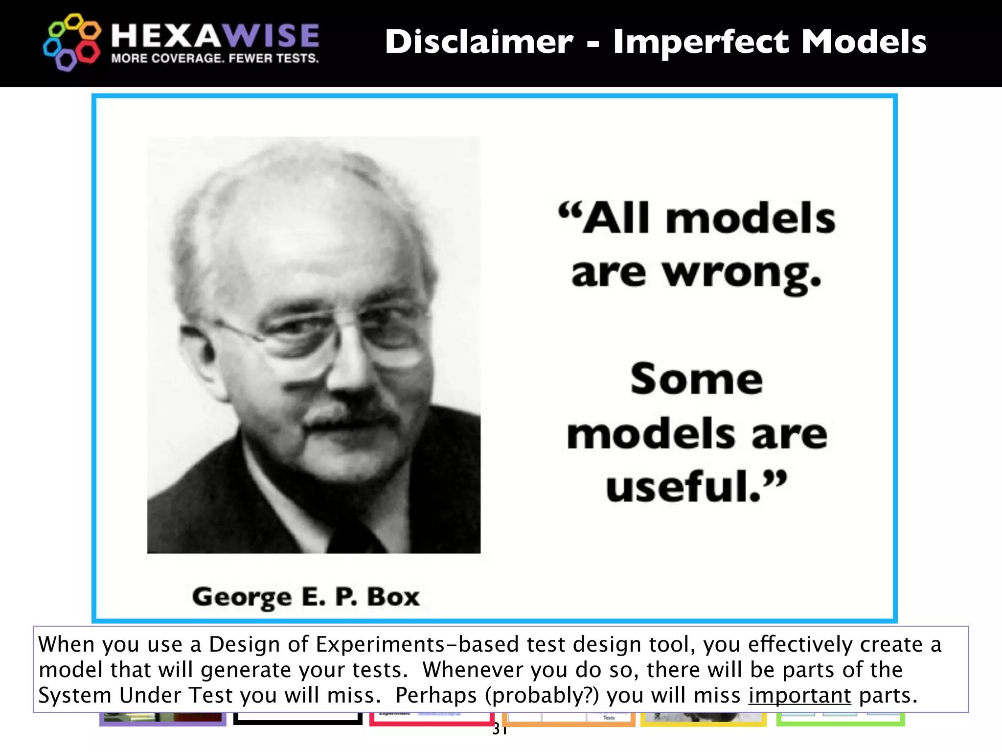 Disclaimer - Imperfect Models




When you use a Design of Experiments-based test design tool, you effectively create a

                       ?
model that will generate your tests. Whenever you do so, there will be parts of the
System Under Test you will miss. Perhaps (probably?) you will miss important parts.
                                          31
 