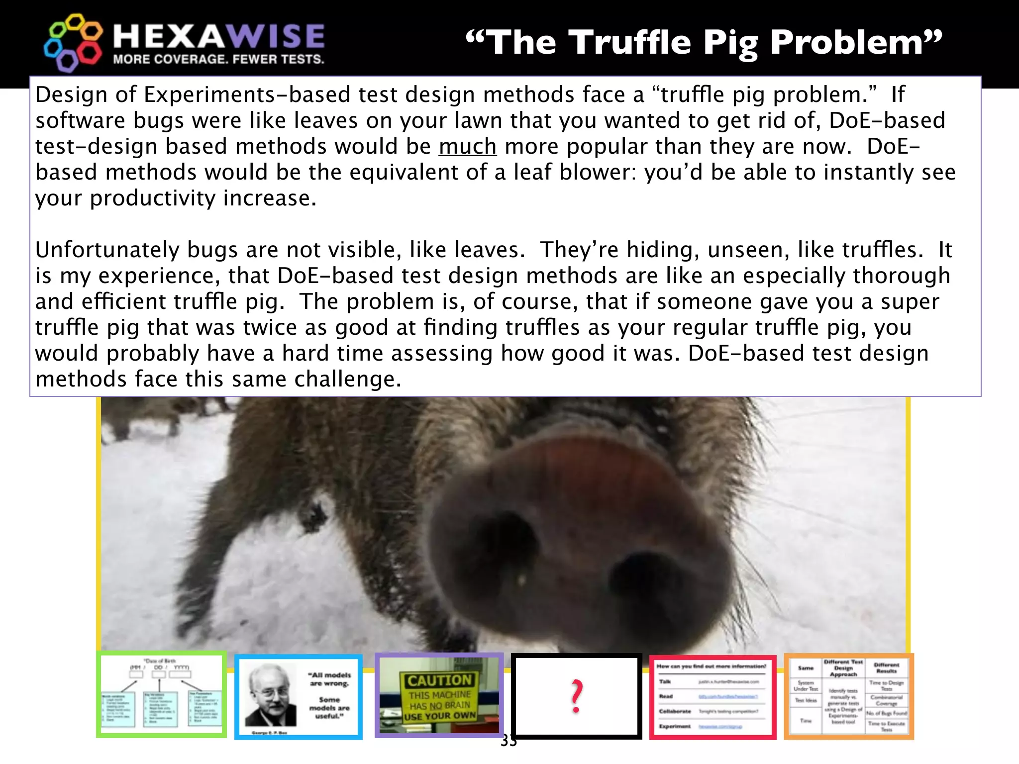 “The Trufﬂe Pig Problem”
Design of Experiments-based test design methods face a “truffle pig problem.” If
software bugs were like leaves on your lawn that you wanted to get rid of, DoE-based
test-design based methods would be much more popular than they are now. DoE-
based methods would be the equivalent of a leaf blower: you’d be able to instantly see
your productivity increase.

Unfortunately bugs are not visible, like leaves. They’re hiding, unseen, like truffles. It
is my experience, that DoE-based test design methods are like an especially thorough
and efficient truffle pig. The problem is, of course, that if someone gave you a super
truffle pig that was twice as good at ﬁnding truffles as your regular truffle pig, you
would probably have a hard time assessing how good it was. DoE-based test design
methods face this same challenge.




                                                    ?
                                             33
 