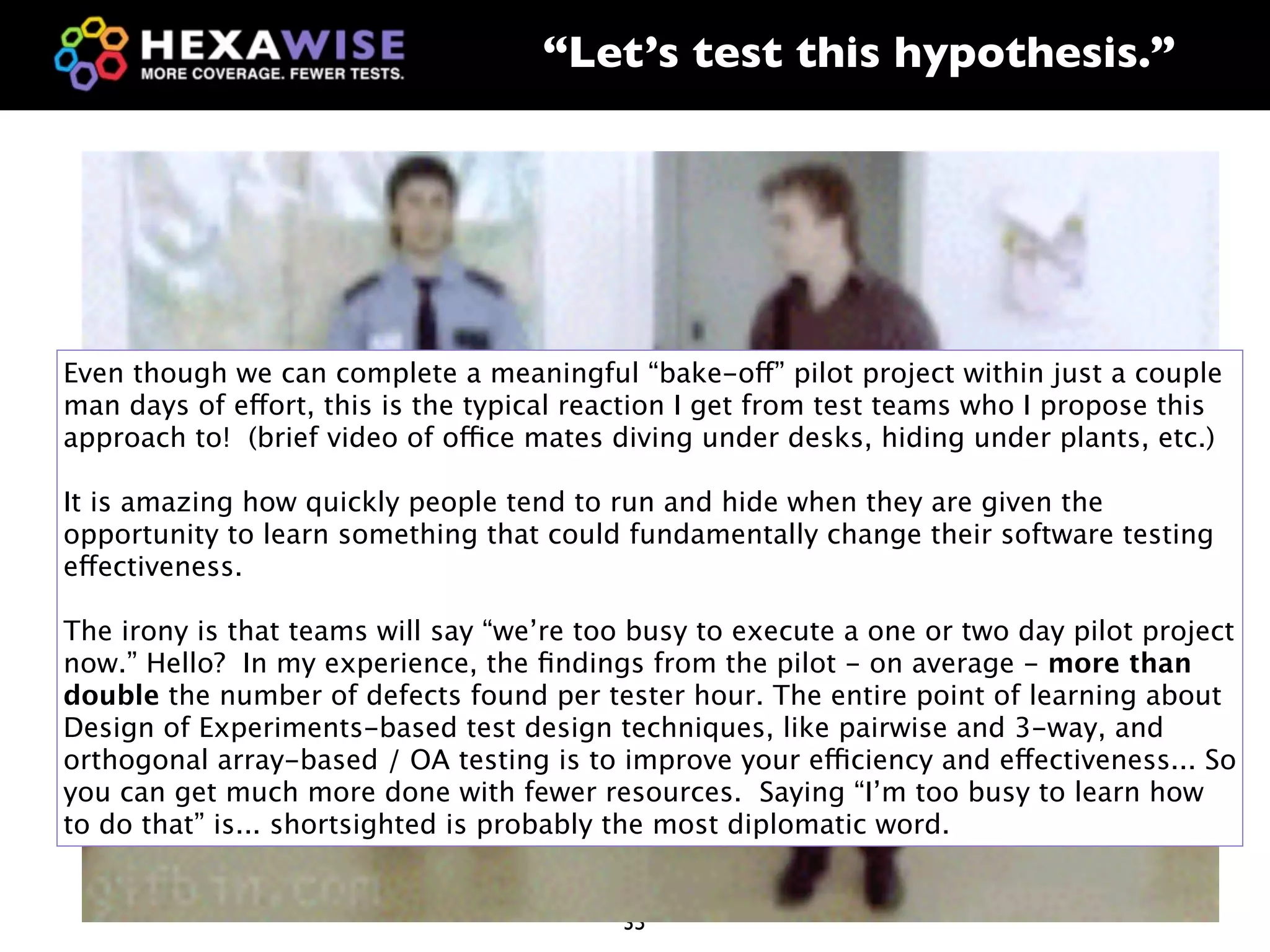 “Let’s test this hypothesis.”




Even though we can complete a meaningful “bake-off” pilot project within just a couple
man days of effort, this is the typical reaction I get from test teams who I propose this
approach to! (brief video of office mates diving under desks, hiding under plants, etc.)
                                      Cereal
It is amazing how quickly people tend to run and hide when they are given the
                                       Box
opportunity to learn something that could fundamentally change their software testing
effectiveness.

                                                             Toyota -
The irony is that teams will say “we’re too busy to execute a one or two day pilot project
                                                           Entering the
now.” Hello? In my experience, the ﬁndings from the pilot - on average - more than
double the number of defects found per tester hour. The entire point of learning about
                                                          Truck market
Design of Experiments-based test design techniques, like pairwise and 3-way, and
orthogonal array-based / OA testing is to improve your efficiency and effectiveness... So
                                                            in the U.S
you can get much more done with fewer resources. Saying “I’m too busy to learn how
to do that” is... shortsighted is probably the most diplomatic word.


                                          35
 