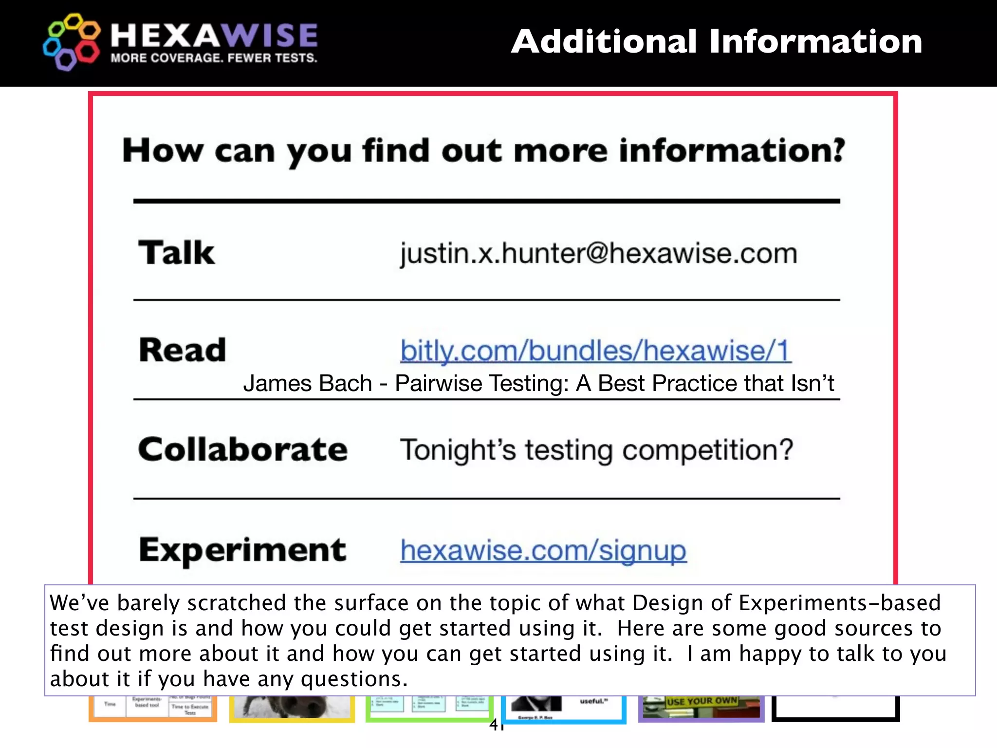 Additional Information




                  James Bach - Pairwise Testing: A Best Practice that Isn’t




We’ve barely scratched the surface on the topic of what Design of Experiments-based
test design is and how you could get started using it. Here are some good sources to
ﬁnd out more about it and how you can get started using it. I am happy to talk to you
about it if you have any questions.                                       ?
                                         41
 