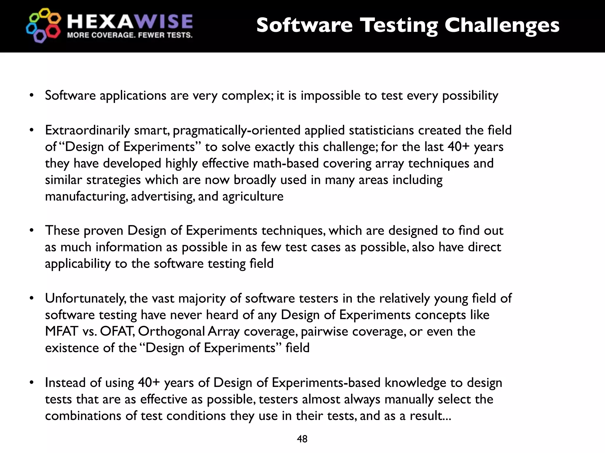 Software Testing Challenges


• Software applications are very complex; it is impossible to test every possibility

• Extraordinarily smart, pragmatically-oriented applied statisticians created the ﬁeld
  of “Design of Experiments” to solve exactly this challenge; for the last 40+ years
  they have developed highly effective math-based covering array techniques and
  similar strategies which are now broadly used in many areas including
  manufacturing, advertising, and agriculture

• These proven Design of Experiments techniques, which are designed to ﬁnd out
  as much information as possible in as few test cases as possible, also have direct
  applicability to the software testing ﬁeld

• Unfortunately, the vast majority of software testers in the relatively young ﬁeld of
  software testing have never heard of any Design of Experiments concepts like
  MFAT vs. OFAT, Orthogonal Array coverage, pairwise coverage, or even the
  existence of the “Design of Experiments” ﬁeld

• Instead of using 40+ years of Design of Experiments-based knowledge to design
  tests that are as effective as possible, testers almost always manually select the
  combinations of test conditions they use in their tests, and as a result...
                                               48
 