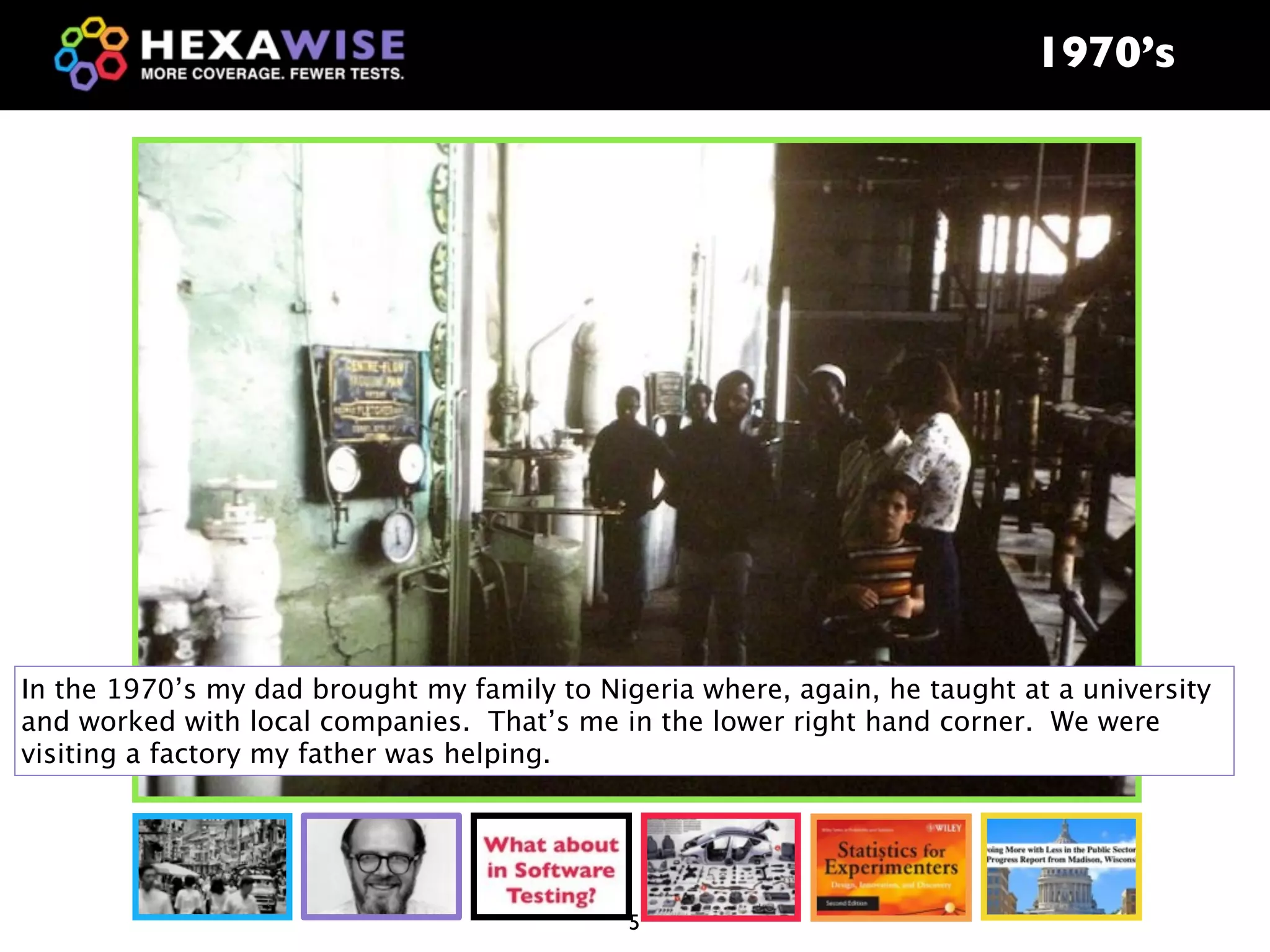 1970’s




In the 1970’s my dad brought my family to Nigeria where, again, he taught at a university
and worked with local companies. That’s me in the lower right hand corner. We were
visiting a factory my father was helping.




                                             5
 