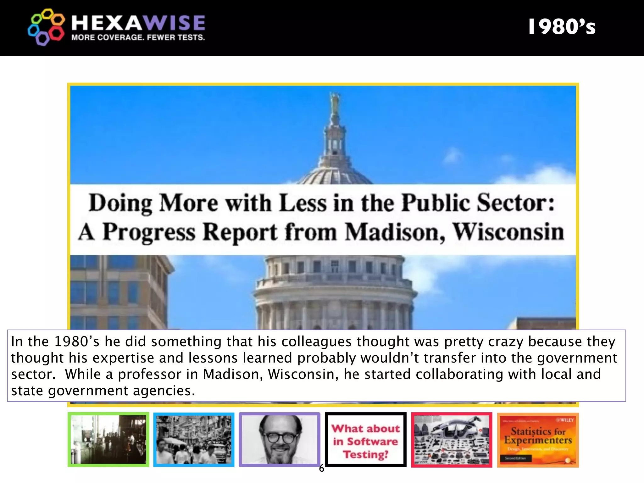 1980’s




In the 1980’s he did something that his colleagues thought was pretty crazy because they
thought his expertise and lessons learned probably wouldn’t transfer into the government
sector. While a professor in Madison, Wisconsin, he started collaborating with local and
state government agencies.




                                            6
 