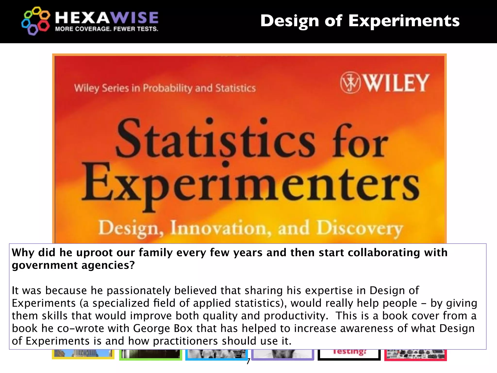 Design of Experiments




Why did he uproot our family every few years and then start collaborating with
government agencies?

It was because he passionately believed that sharing his expertise in Design of
Experiments (a specialized ﬁeld of applied statistics), would really help people - by giving
them skills that would improve both quality and productivity. This is a book cover from a
book he co-wrote with George Box that has helped to increase awareness of what Design
of Experiments is and how practitioners should use it.
                                              7
 