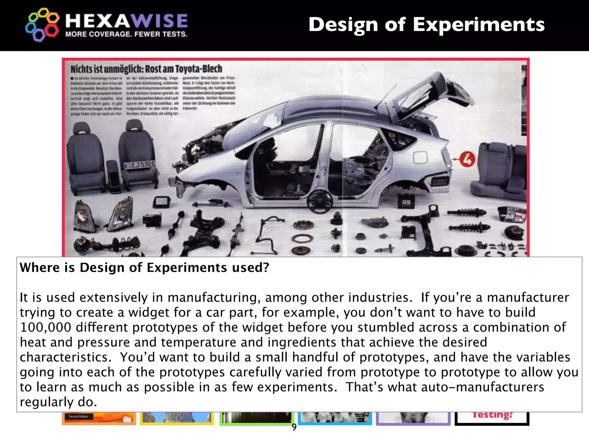 Design of Experiments




Where is Design of Experiments used?

It is used extensively in manufacturing, among other industries. If you’re a manufacturer
trying to create a widget for a car part, for example, you don’t want to have to build
100,000 different prototypes of the widget before you stumbled across a combination of
heat and pressure and temperature and ingredients that achieve the desired
characteristics. You’d want to build a small handful of prototypes, and have the variables
going into each of the prototypes carefully varied from prototype to prototype to allow you
to learn as much as possible in as few experiments. That’s what auto-manufacturers
regularly do.
                                            9
 