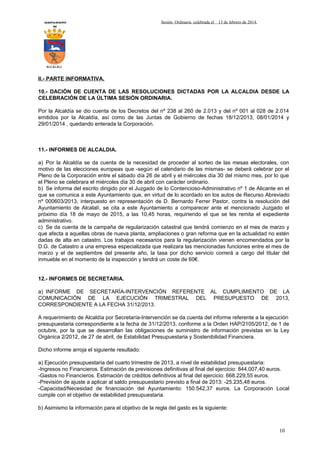 AYUNTAMIENTO
DE

Sesión Ordinaria celebrada el

13 de febrero de 2014.

ALCALALI

II.- PARTE INFORMATIVA.
10.- DACIÓN DE CUENTA DE LAS RESOLUCIONES DICTADAS POR LA ALCALDIA DESDE LA
CELEBRACIÓN DE LA ÚLTIMA SESIÓN ORDINARIA.
Por la Alcaldía se dio cuenta de los Decretos del nº 238 al 260 de 2.013 y del nº 001 al 028 de 2.014
emitidos por la Alcaldía, así como de las Juntas de Gobierno de fechas 18/12/2013, 08/01/2014 y
29/01/2014 , quedando enterada la Corporación.

11.- INFORMES DE ALCALDIA.
a) Por la Alcaldía se da cuenta de la necesidad de proceder al sorteo de las mesas electorales, con
motivo de las elecciones europeas que -según el calendario de las mismas- se deberá celebrar por el
Pleno de la Corporación entre el sábado día 26 de abril y el miércoles día 30 del mismo mes, por lo que
el Pleno se celebrara el miércoles día 30 de abril con carácter ordinario.
b) Se informa del escrito dirigido por el Juzgado de lo Contencioso-Administrativo nº 1 de Alicante en el
que se comunica a este Ayuntamiento que, en virtud de lo acordado en los autos de Recurso Abreviado
nº 000603/2013, interpuesto en representación de D. Bernardo Ferrer Pastor, contra la resolución del
Ayuntamiento de Alcalalí, se cita a este Ayuntamiento a comparecer ante el mencionado Juzgado el
próximo día 18 de mayo de 2015, a las 10,45 horas, requiriendo el que se les remita el expediente
administrativo.
c) Se da cuenta de la campaña de regularización catastral que tendrá comienzo en el mes de marzo y
que afecta a aquellas obras de nueva planta, ampliaciones o gran reforma que en la actualidad no estén
dadas de alta en catastro. Los trabajos necesarios para la regularización vienen encomendados por la
D.G. de Catastro a una empresa especializada que realizara las mencionadas funciones entre el mes de
marzo y el de septiembre del presente año, la tasa por dicho servicio correrá a cargo del titular del
inmueble en el momento de la inspección y tendrá un coste de 60€.
12.- INFORMES DE SECRETARIA.
a) INFORME DE SECRETARÍA-INTERVENCIÓN REFERENTE AL CUMPLIMIENTO DE LA
COMUNICACIÓN DE LA EJECUCIÓN TRIMESTRAL DEL PRESUPUESTO DE 2013,
CORRESPONDIENTE A LA FECHA 31/12/2013.
A requerimiento de Alcaldía por Secretaría-Intervención se da cuenta del informe referente a la ejecución
presupuestaria correspondiente a la fecha de 31/12/2013, conforme a la Orden HAP/2105/2012, de 1 de
octubre, por la que se desarrollan las obligaciones de suministro de información previstas en la Ley
Orgánica 2/2012, de 27 de abril, de Estabilidad Presupuestaria y Sostenibilidad Financiera.
Dicho informe arroja el siguiente resultado:
a) Ejecución presupuestaria del cuarto trimestre de 2013, a nivel de estabilidad presupuestaria:
-Ingresos no Financieros. Estimación de previsiones definitivas al final del ejercicio: 844.007,40 euros.
-Gastos no Financieros. Estimación de créditos definitivos al final del ejercicio: 668.229,55 euros.
-Previsión de ajuste a aplicar al saldo presupuestario previsto a final de 2013: -25.235,48 euros.
-Capacidad/Necesidad de financiación del Ayuntamiento: 150.542,37 euros. La Corporación Local
cumple con el objetivo de estabilidad presupuestaria.
b) Asimismo la información para el objetivo de la regla del gasto es la siguiente:

10

 