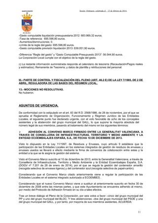 AYUNTAMIENTO
DE

Sesión Ordinaria celebrada el

13 de febrero de 2014.

ALCALALI

-Gasto computable liquidación presupuestaria 2012: 683.969,32 euros.
-Tasa de referencia: 695.596,80 euros.
-Aumentos/disminuciones: 0.
-Límite de la regla del gasto: 695.596,80 euros.
-Gasto computable previsión liquidación 2013: 639.051,90 euros.
-Diferencia “Regla del gasto” y “Gasto Computable Presupuesto 2013”: 56.544,90 euros.
La Corporación Local cumple con el objetivo de la regla del gasto.
c) La restante información suministrada responde al calendario de tesorería (Recaudación/Pagos reales
y estimados); Remanente de Tesorería; y datos de plantilla y retribuciones del personal.

III.- PARTE DE CONTROL Y FISCALIZACIÓN DEL PLENO (ART. 46.2 E) DE LA LEY 7/1985, DE 2 DE
ABRIL, REGULADORA DE LAS BASES DEL RÉGIMEN LOCAL.
13.- MOCIONES NO RESOLUTIVAS.
No hubieron.

ASUNTOS DE URGENCIA.
De conformidad con lo estipulado en el art. 83 del R.D. 2568/1986, de 28 de noviembre, por el que se
aprueba el Reglamento de Organización, Funcionamiento y Régimen Jurídico de las Entidades
Locales, el siguiente punto fue declarado urgente, con el voto favorable de ocho de los concejales
asistentes y la abstención del grupo municipal del GALL, lo que supone la mayoría absoluta del
número legal de sus miembros, pasando al tratamiento del mismo en los siguientes términos:

ADHESIÓN AL CONVENIO MARCO FIRMADO ENTRE LA GENERALITAT VALENCIANA, A
TRAVES DE CONSELLERIA DE INFRAESTRUCTURAS, TERRITORIO Y MEDIO AMBIENTE Y LA
ENTIDAD ECOEMBALAJES ESPAÑA, S.A., DE FECHA 10 DE DICIEMBRE DE 2013.
Visto lo dispuesto en la Ley 11/1997, de Residuos y Envases, cuyo artículo 9 establece que la
participación de las Entidades Locales en los sistemas integrados de gestión de residuos de envases y
envases usados se llevará a efecto mediante la firma de convenios de colaboración entre estas y la
entidad a la que se le asigne la gestión del sistema.
Visto el Convenio Marco suscrito el 10 de diciembre de 2013, entre la Generalitat Valenciana, a través de
Consellería de Infraestructuras, Territorio y Medio Ambiente y la Entidad Ecoembalajes España, S.A.
(DOGV nº 7.201 de 28 de enero de 2014), por el que se regula la gestión del contenedor amarillo
(recogida selectiva de envases ligeros) y del contenedor azul (recogida selectiva de papel-cartón).
Considerando que el Convenio Marco citado anteriormente viene a regular la participación de las
Entidades Locales en el sistema integrado autorizado a ECOEMBES.
Considerando que el nuevo Convenio Marco viene a sustituir al anteriormente suscrito en fecha 30 de
diciembre de 2008 entre las mismas partes, y que este Ayuntamiento se encuentra adherido al mismo,
por medio del Protocolo de Adhesión firmado en su día a tales efectos.
Tras un breve diálogo el Pleno de la Corporación, por seis votos a favor –cinco del grupo municipal del
PP y uno del grupo municipal del BLOC; Y tres abstenciones –dos del grupo municipal del PSOE y una
del grupo municipal del GALL, y por tanto, por mayoría de sus miembros asistentes, ACUERDA:

11

 