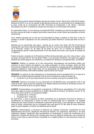 AYUNTAMIENTO
DE

Sesión Ordinaria celebrada el

13 de febrero de 2014.

ALCALALI

Diputación Provincial de Alicante (Registro general de entrada número 169 de fecha 30/01/2014) (Expte.
Gestiona 57/2014); A su vez se requiere al Ayuntamiento para que, de conformidad con lo establecido en
la base cuarta de la convocatoria del Plan Provincial de Cooperación a las Obras y Servicios
Municipales, año 2014, se ratifique la inclusión del municipio en la mencionada convocatoria.
En José Antonio Serer, en nom del grup municipal del PSOE, manifesta que s'hauria de vigilar l'execució
de l'obra, perquè els fanals no estiguin desmuntats massa temps, evitant retards que perjudiquin el servei
d'enllumenat.
El Sr. Alcalde responde que no cree que tal eventualidad se llegue a plantear en esta obra, si bien ha
remitido un escrito a Diputación con las cuestiones que deben tenerse en cuenta para llevar la obra a
buen fin.
Atendido que la mencionada obra figura incluida con el numero dos dentro del Plan Provincial de
Cooperación a las Obras y Servicios Municipales, año 2014, en el anuncio publicado en el “Boletín Oficial
de la Provincia” número 18, de fecha 28 de enero de 2014, con un importe de 229.997,97 €;
correspondiendo aportar a éste Ayuntamiento el 5% del importe de la obra y que supone la cantidad de
11.500,00 €.
Puesto el asunto a votación por la Presidencia el Pleno del Ayuntamiento, por ocho votos a favor –cinco
del grupo municipal del PP, dos del grupo PSOE y uno del grupo del BLOC- que supone la mayoría
absoluta del número legal de sus miembros y una abstención del grupo municipal del GALL, ACUERDA:
PRIMERO: Ratificar la inclusión de la obra denominada “Remodelación del alumbrado público que
conforma el casco histórico de Alcalalí y sus calles principales” en dicho municipio, dentro del Plan
Provincial de Cooperación a las Obras y Servicios de competencia municipal para 2014, redactado por el
Ingeniero Industrial D. José Fuster Such, por su presupuesto de DOSCIENTOS VEINTINUEVE MIL
NOVECIENTOS DOCE CON CINCO EUROS (229.912,05 €) IVA incluido.
SEGUNDO: La petición de obra efectuada por el Ayuntamiento para la anualidad 2014 a la vista de lo
establecido en la Base Segunda apartado 2 de las de Convocatoria se realiza al amparo de:
• La Opción A, por lo que expresamente renuncia a solicitar obra para la anualidad 2015.
TERCERO: Solicitar la concesión de una subvención de 218.499,97€ euros, equivalentes al 95 % del
coste de la obra, según el anuncio publicado en el “Boletín Oficial de la Provincia” de Alicante número 18,
de fecha 28 de enero de 2014 y la opción elegida.
CUARTO: Comprometerse a la aportación municipal de 11.500,00 euros, equivalentes al 5 % del coste
de la obra, según el anuncio publicado en el “Boletín Oficial de la Provincia” de Alicante número 18, de
fecha 28 de enero de 2014, con el siguiente detalle:
• Anualidad 2014: 4.473,68 €
• Anualidad 2015: 7.026,32 €
De igual forma, y para el supuesto de obras contratadas por la Diputación Provincial de Alicante, el
Ayuntamiento se compromete a asumir la parte no subvencionada por la Diputación, de aquellas
incidencias que surjan durante la contratación y ejecución de las obras, y que supongan un mayor coste
sobre la misma, compromiso que en el presente caso será igual al 5% del coste de dicha incidencia,
según la opción elegida y el número de habitantes del municipio.
QUINTO: Comprometerse a comunicar la obtención de cualquier subvención, procedentes de otros
Departamentos del Excma. Diputación Provincial de Alicante, sus organismos autónomos o de otros
organismos públicos. Igualmente este Ayuntamiento se compromete a cumplir las condiciones de la
subvención y destinar los bienes al fin concreto para el que se solicita la subvención, que no podrá ser
inferior a cinco años en caso de bienes inscribibles en un registro público ni a dos años para el resto de
los bienes.

3

 