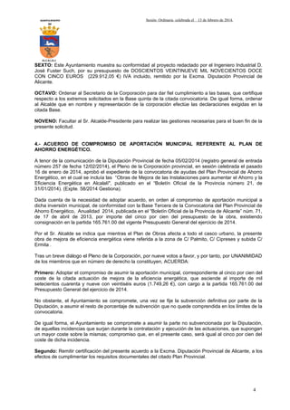 AYUNTAMIENTO
DE

Sesión Ordinaria celebrada el

13 de febrero de 2014.

ALCALALI

SEXTO: Este Ayuntamiento muestra su conformidad al proyecto redactado por el Ingeniero Industrial D.
José Fuster Such, por su presupuesto de DOSCIENTOS VEINTINUEVE MIL NOVECIENTOS DOCE
CON CINCO EUROS (229.912,05 €) IVA incluido, remitido por la Excma. Diputación Provincial de
Alicante.
OCTAVO: Ordenar al Secretario de la Corporación para dar fiel cumplimiento a las bases, que certifique
respecto a los extremos solicitados en la Base quinta de la citada convocatoria. De igual forma, ordenar
al Alcalde que en nombre y representación de la corporación efectúe las declaraciones exigidas en la
citada Base.
NOVENO: Facultar al Sr. Alcalde-Presidente para realizar las gestiones necesarias para el buen fin de la
presente solicitud.
4.- ACUERDO DE COMPROMISO DE APORTACIÓN MUNICIPAL REFERENTE AL PLAN DE
AHORRO ENERGÉTICO.
A tenor de la comunicación de la Diputación Provincial de fecha 05/02/2014 (registro general de entrada
número 257 de fecha 12/02/2014), el Pleno de la Corporación provincial, en sesión celebrada el pasado
16 de enero de 2014, aprobó el expediente de la convocatoria de ayudas del Plan Provincial de Ahorro
Energético, en el cual se incluía las “Obras de Mejora de las Instalaciones para aumentar el Ahorro y la
Eficiencia Energética en Alcalalí", publicado en el “Boletín Oficial de la Provincia número 21, de
31/01/2014). (Expte. 58/2014 Gestiona).
Dada cuenta de la necesidad de adoptar acuerdo, en orden al compromiso de aportación municipal a
dicha inversión municipal, de conformidad con la Base Tercera de la Convocatoria del Plan Provincial de
Ahorro Energético, Anualidad 2014, publicada en el “Boletín Oficial de la Provincia de Alicante” núm. 71,
de 17 de abril de 2013, por importe del cinco por cien del presupuesto de la obra, existiendo
consignación en la partida 165.761.00 del vigente Presupuesto General del ejercicio de 2014.
Por el Sr. Alcalde se indica que mientras el Plan de Obras afecta a todo el casco urbano, la presente
obra de mejora de eficiencia energética viene referida a la zona de C/ Palmito, C/ Cipreses y subida C/
Ermita .
Tras un breve diálogo el Pleno de la Corporación, por nueve votos a favor, y por tanto, por UNANIMIDAD
de los miembros que en número de derecho la constituyen, ACUERDA:
Primero: Adoptar el compromiso de asumir la aportación municipal, correspondiente al cinco por cien del
coste de la citada actuación de mejora de la eficiencia energética, que asciende al importe de mil
setecientos cuarenta y nueve con veintiséis euros (1.749,26 €), con cargo a la partida 165.761.00 del
Presupuesto General del ejercicio de 2014.
No obstante, el Ayuntamiento se compromete, una vez se fije la subvención definitiva por parte de la
Diputación, a asumir el resto de porcentaje de subvención que no quede comprendida en los límites de la
convocatoria.
De igual forma, el Ayuntamiento se compromete a asumir la parte no subvencionada por la Diputación,
de aquellas incidencias que surjan durante la contratación y ejecución de las actuaciones, que supongan
un mayor coste sobre la mismas; compromiso que, en el presente caso, será igual al cinco por cien del
coste de dicha incidencia.
Segundo: Remitir certificación del presente acuerdo a la Excma. Diputación Provincial de Alicante, a los
efectos de cumplimentar los requisitos documentales del citado Plan Provincial.

4

 