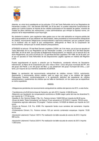 AYUNTAMIENTO
DE

Sesión Ordinaria celebrada el

13 de febrero de 2014.

ALCALALI

Además, en virtud de lo establecido en los artículos 173.5 del Texto Refundido de la Ley Reguladora de
Haciendas Locales y 25.1 del Decreto 500/1990, de 20 de abril, no pueden adquirirse compromisos de
gastos por cuantía superior al importe de los créditos autorizados en los estados de gastos, viciando de
nulidad de pleno derecho las resoluciones y actos administrativos que infrinjan la expresa norma, sin
perjuicio de la responsabilidad a que haya lugar.
No obstante lo anterior, para regularizar tales gastos que no han sido aplicados en ninguna partida del
año presupuestario en el que debieran ser descontados, debe procederse al reconocimiento extrajudicial
de créditos, reconociendo obligaciones correspondientes a ejercicios anteriores, que por cualquier causa
no lo hubieran sido en aquel al que correspondían, atribuyendo al Pleno de la Corporación tal
reconocimiento, siempre que no exista dotación presupuestaria.
ATENDIDO el artículo 176 del Real Decreto Legislativo 2/2004, de 5 de marzo, por el que se aprueba el
Texto Refundido de la Ley Reguladora de las Haciendas Locales, y el artículo 26.2 del Real Decreto
500/1990, de 28 de abril, que aprueba el Reglamento Presupuestario, en relación con el artículo 60.2 de
dicho Reglamento; así como el artículo 23.1.e) del Real Decreto Legislativo 781/1986, de 28 de abril, por
el que se aprueba el Texto Refundido de las Disposiciones Legales vigentes en materia del Régimen
Local.
Puesto seguidamente el asunto a votación por la Presidencia, constando informe de SecretaríaIntervención, el Pleno de la Corporación por ocho votos a favor –cinco del grupo municipal del PP, dos
del grupo del PSOE y uno del grupo del Bloc- y una abstención del grupo municipal del GALL, y por
tanto, por mayoría de sus miembros asistentes ACUERDA:
Único: La aprobación del reconocimiento extrajudicial de créditos número 1/2014, autorizando,
disponiendo y reconociendo dichos créditos, para su pago con cargo a los créditos del vigente
Presupuesto General, condicionadamente a la aprobación definitiva del expediente de créditos
extraordinarios y suplementos de créditos que se halla en tramitación, en los casos que se especifican
en dicho expediente.
ANEXO.
-Obligaciones pendientes de reconocimiento extrajudicial de créditos del ejercicio de 2013, a esta fecha:
-Transferencia a la ELM de la Llosa de Camacho, por año 2013. Importe: 4.508,99 euros.
-Retención por liquidación de compensación económica a SUMA según parte del mes de diciembre/13,
por importe de 1.177,94 euros.
-Gasóleo A. Est. Servicio Estela I Fills, S.L. Factura número 13A001550 por importe de 66,00 euros.
-Grupo de teatro “Siete Comediante” por factura 72 por actuación el 15/12/2013. Importe: 700,00 euros.
-Cooperativa agrícola valenciana “El progrés”. Factura número 1/410028 de blisters por importe de 3,61
euros.
-Ferrers de Parcent, C.B. Fra. A/389. Por reparación farola cruce carretera del cementerio. Importe.
42,35 euros.
-Contenedores Climent, S.L. Factura número 120 por servicio contenedor ecoparque. Importe: 72,60
euros.
-Asociación Letamendi. Factura 1/2014. Por realización de taller escuela de verano de 2012. Importe:
980 euros,
-Asociación Letamendi. Factura 2/2014. Por realización de taller escuela de verano de 2013. Importe:
1.300 euros.

8

 