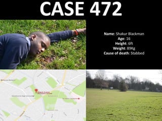 CASE 472
Name: Shakur Blackman
Age: 16
Height: 6ft
Weight: 89Kg
Cause of death: Stabbed
 