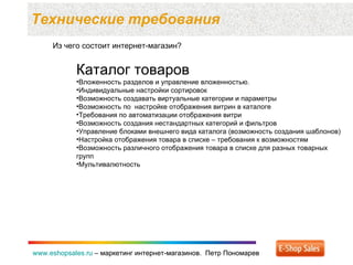 Технические требования  www.eshopsales.ru  –  маркетинг интернет-магазинов.  Петр Пономарев www.eshopsales.ru  –  маркетинг интернет-магазинов.  Петр Пономарев Из чего состоит интернет-магазин? Каталог товаров Вложенность разделов и управление вложенностью. Индивидуальные настройки сортировок Возможность создавать виртуальные категории и параметры Возможность по  настройке отображения витрин в каталоге Требования по автоматизации отображения витри Возможность создания нестандартных категорий и фильтров Управление блоками внешнего вида каталога (возможность создания шаблонов) Настройка отображения товара в списке – требования к возможностям Возможность различного отображения товара в списке для разных товарных  групп Мультивалютность 