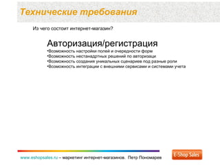 Технические требования  www.eshopsales.ru  –  маркетинг интернет-магазинов.  Петр Пономарев www.eshopsales.ru  –  маркетинг интернет-магазинов.  Петр Пономарев Из чего состоит интернет-магазин? Авторизация / регистрация Возможность настройки полей и очередности форм Возможность нестанадртных решений по авторизаци Возможность создания уникальных сценариев под разные роли Возможность интеграции с внешними сервисами и системами учета 