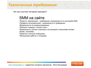 Технические требования  www.eshopsales.ru  –  маркетинг интернет-магазинов.  Петр Пономарев www.eshopsales.ru  –  маркетинг интернет-магазинов.  Петр Пономарев Из чего состоит интернет-магазин? SMM  на сайте Новости ,  обновления – требования к возможности по настройке  RSS  Профили пользователей  –  возможности и требования Возможности по коммантированию Рейтинги товаров ,  статей и проч.  Возможность личных страницы и интеграции с внешними сетями  ( twitter, vkontakte) Заметки   и личные сообщения Функционал работы с отзывами 