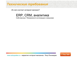 Технические требования  www.eshopsales.ru  –  маркетинг интернет-магазинов.  Петр Пономарев www.eshopsales.ru  –  маркетинг интернет-магазинов.  Петр Пономарев Из чего состоит интернет-магазин? ERP, CRM,  аналитика Собственные ? Возможности интеграции с внешними 