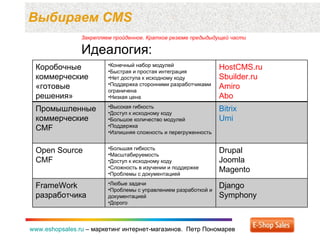 Выбираем  CMS www.eshopsales.ru  –  маркетинг интернет-магазинов.  Петр Пономарев www.eshopsales.ru  –  маркетинг интернет-магазинов.  Петр Пономарев Закрепляем пройденное. Краткое резюме предыдыдущей части Идеология: Коробочные коммерческие  «готовые решения» Конечный набор модулей Быстрая и простая интеграция Нет доступа к исходному коду Поддержка сторонними разработчиками ограничена Низкая цена HostCMS.ru Sbuilder.ru Amiro Abo Промышленные   коммерческие  CMF Высокая гибкость Доступ к исходному коду Большое количество модулей Поддержка Излишняя сложность и перегруженность Bitrix Umi Open Source CMF Большая гибкость  Масштабируемость Доступ к исходному коду Сложность в изучении и поддержке Проблемы с документацией Drupal Joomla Magento FrameWork  разработчика Любые задачи Проблемы с управлением разработкой и документацией Дорого Django Symphony 