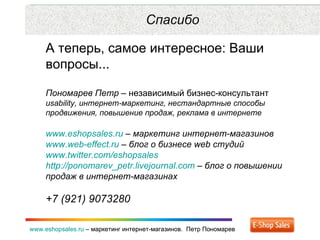 Рекламные каналы и способ продаж www.eshopsales.ru  –  маркетинг интернет-магазинов.  Петр Пономарев www.eshopsales.ru  –  маркетинг интернет-магазинов.  Петр Пономарев Спасибо А теперь, самое интересное: Ваши вопросы...  Пономарев Петр  – независимый бизнес-консультант  usability,  интернет-маркетинг ,  нестандартные способы продвижения ,  повышение продаж ,  реклама в интернете www.eshopsales.ru  –  маркетинг интернет-магазинов www.web-effect.ru  –  блог о бизнесе  web  студий www.twitter.com/eshopsales   http://ponomarev_petr.livejournal.com  –  блог о повышении продаж в интернет-магазинах +7 (921) 9073280 
