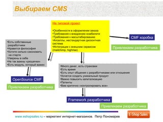 Выбираем  CMS www.eshopsales.ru  –  маркетинг интернет-магазинов.  Петр Пономарев www.eshopsales.ru  –  маркетинг интернет-магазинов.  Петр Пономарев Не типовой проект Особенности в оформлении заказа Требования к внедрению юзабилити Требования к масштабированию Апселлы ,  нестандартная дисконтная система Интеграции с внешним сервисом ( mailchimp, highrise) CMF  коробка OpenSource CMF Привлекаем разработчика Есть собственные  разработчики Нравится философия Хотите сильно сэкономить    на старте Уверены в себе Не так важны «рюшечки» Есть модуль ,  который важен  Привлекаем разработчика Привлекаем разработчика Много денег ,  есть страховки Есть время Есть опыт общения с разработчиками или отношения Хочется создать уникальный продукт Важно повысить капитализацию Патенты Вам критично «контролировать все» Framework  разработчика Привлекаем разработчика 