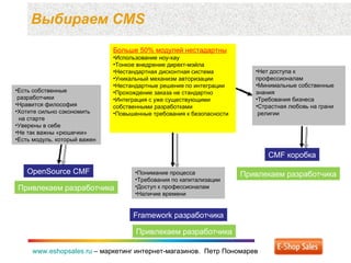 Выбираем  CMS www.eshopsales.ru  –  маркетинг интернет-магазинов.  Петр Пономарев www.eshopsales.ru  –  маркетинг интернет-магазинов.  Петр Пономарев Больше 50% модулей нестадартны Использование ноу-хау Тонкое внедрение директ-мэйла Нестандартная дисконтная система Уникальный механизм авторизации Нестандартные решения по интеграции Прохождение заказа не стандартно Интеграция с уже существующими собственными разработками Повышенные требования к безопасности CMF  коробка OpenSource CMF Привлекаем разработчика Есть собственные  разработчики Нравится философия Хотите сильно сэкономить    на старте Уверены в себе Не так важны «рюшечки» Есть модуль ,  который важен  Привлекаем разработчика Framework  разработчика Привлекаем разработчика Нет доступа к профессионалам Минимальные собственные знания Требования бизнеса Страстная любовь на грани  религии Понимание процесса Требования по капитализации Доступ к профессионалам Наличие времени 
