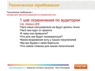 Технические требования  www.eshopsales.ru  –  маркетинг интернет-магазинов.  Петр Пономарев www.eshopsales.ru  –  маркетинг интернет-магазинов.  Петр Пономарев Технические требования –  основа для принятия решения по конкретной  cms 1  шаг ограничения по аудитории  (см. первые ДЗ) Чего наши пользователи не будут делать точно Чего они ждут от проекта К чему они привыкли? Что для них будет неожиданным? Какие возражения есть у наших покупателей Как мы будем с ними бороться. Что самое главное для наших посетителей 