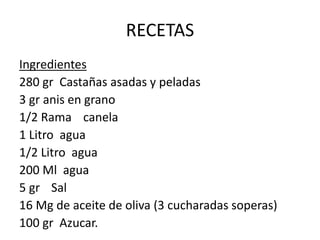 RECETAS
Ingredientes
280 gr Castañas asadas y peladas
3 gr anis en grano
1/2 Rama canela
1 Litro agua
1/2 Litro agua
200 Ml agua
5 gr Sal
16 Mg de aceite de oliva (3 cucharadas soperas)
100 gr Azucar.