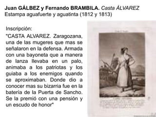 Juan GÁLBEZ y Fernando BRAMBILA. Casta ÁLVAREZ
Estampa aguafuerte y aguatinta (1812 y 1813)
Inscripción:
"CASTA ALVAREZ. Zaragozana,
una de las mugeres que mas se
señalaron en la defensa. Armada
con una bayoneta que a manera
de lanza llevaba en un palo,
animaba a los patriotas y los
guiaba a los enemigos quando
se aproximaban. Donde dio a
conocer mas su bizarria fue en la
batería de la Puerta de Sancho.
Se la premió con una pensión y
un escudo de honor"
 