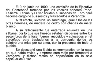 El 9 de junio de 1909, una comisión de la Ejecutiva
del Centenario formada por los vocales señores Pano,
Lasierra, Fabiani y Oliver acuden a Cabañas de Ebro para
hacerse cargo de sus restos y trasladarlos a Zaragoza.
A tal efecto, llevaron un sarcófago, igual a los de las
otras heroínas, de madera de cedro con chapas de metal
blanco.
A su fallecimiento fue enterrada envuelta en una
sábana, por lo que sus huesos estaban dispersos entre los
escombros de la fosa, fueron recogidos y colocados en el
sarcófago para trasladarlos a la parroquia donde se
celebró una misa por su alma, con la presencia de todo el
pueblo.
Se descubrió una lápida conmemorativa en la casa
en que había vivido y emprendieron viaje por ferrocarril a
Zaragoza, y dichos restos se depositaron en la sala
capitular del Pilar..
 