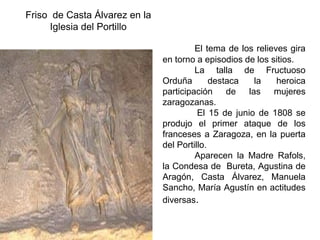 Friso de Casta Álvarez en la
Iglesia del Portillo
El tema de los relieves gira
en torno a episodios de los sitios.
La talla de Fructuoso
Orduña destaca la heroica
participación de las mujeres
zaragozanas.
El 15 de junio de 1808 se
produjo el primer ataque de los
franceses a Zaragoza, en la puerta
del Portillo.
Aparecen la Madre Rafols,
la Condesa de Bureta, Agustina de
Aragón, Casta Álvarez, Manuela
Sancho, María Agustín en actitudes
diversas.
 