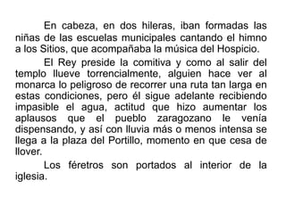 En cabeza, en dos hileras, iban formadas las
niñas de las escuelas municipales cantando el himno
a los Sitios, que acompañaba la música del Hospicio.
El Rey preside la comitiva y como al salir del
templo llueve torrencialmente, alguien hace ver al
monarca lo peligroso de recorrer una ruta tan larga en
estas condiciones, pero él sigue adelante recibiendo
impasible el agua, actitud que hizo aumentar los
aplausos que el pueblo zaragozano le venía
dispensando, y así con lluvia más o menos intensa se
llega a la plaza del Portillo, momento en que cesa de
llover.
Los féretros son portados al interior de la
iglesia.
 