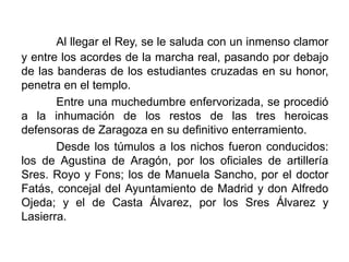 Al llegar el Rey, se le saluda con un inmenso clamor
y entre los acordes de la marcha real, pasando por debajo
de las banderas de los estudiantes cruzadas en su honor,
penetra en el templo.
Entre una muchedumbre enfervorizada, se procedió
a la inhumación de los restos de las tres heroicas
defensoras de Zaragoza en su definitivo enterramiento.
Desde los túmulos a los nichos fueron conducidos:
los de Agustina de Aragón, por los oficiales de artillería
Sres. Royo y Fons; los de Manuela Sancho, por el doctor
Fatás, concejal del Ayuntamiento de Madrid y don Alfredo
Ojeda; y el de Casta Álvarez, por los Sres Álvarez y
Lasierra.
 