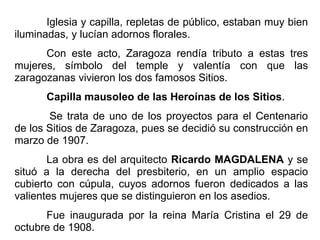 Iglesia y capilla, repletas de público, estaban muy bien
iluminadas, y lucían adornos florales.
Con este acto, Zaragoza rendía tributo a estas tres
mujeres, símbolo del temple y valentía con que las
zaragozanas vivieron los dos famosos Sitios.
Capilla mausoleo de las Heroínas de los Sitios.
Se trata de uno de los proyectos para el Centenario
de los Sitios de Zaragoza, pues se decidió su construcción en
marzo de 1907.
La obra es del arquitecto Ricardo MAGDALENA y se
situó a la derecha del presbiterio, en un amplio espacio
cubierto con cúpula, cuyos adornos fueron dedicados a las
valientes mujeres que se distinguieron en los asedios.
Fue inaugurada por la reina María Cristina el 29 de
octubre de 1908.
 