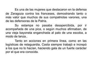 Es una de las mujeres que destacaron en la defensa
de Zaragoza contra los franceses, demostrando tanto o
más valor que muchos de sus compatriotas varones, una
de las defensoras de la Patria.
Su estampa no pasaba desapercibida, por ir
acompañada de una pica, o según muchos afirmaban, de
una vieja bayoneta enganchada al palo de una escoba, a
modo de lanza..
Tanto en acciones en primera línea, como en las
logísticas de retaguardia, Casta siempre trabajó e increpó
a los que no lo hacían, haciendo gala de un fuerte carácter
por el que era conocida.
 