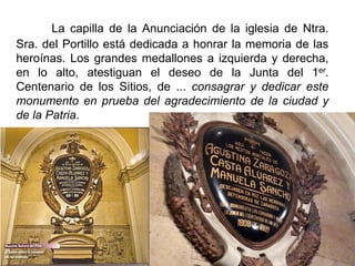 La capilla de la Anunciación de la iglesia de Ntra.
Sra. del Portillo está dedicada a honrar la memoria de las
heroínas. Los grandes medallones a izquierda y derecha,
en lo alto, atestiguan el deseo de la Junta del 1er.
Centenario de los Sitios, de ... consagrar y dedicar este
monumento en prueba del agradecimiento de la ciudad y
de la Patria.
 