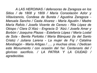 A LAS HEROINAS / defensoras de Zaragoza en los
Sitios / de 1808 y 1809 / María Consolación Azlor y
Villavicencio, Condesa de Bureta / Agustina Zaragoza -
Manuela Sancho / Casta Alvarez - María Agustín / Madre
María Rafols / Josefa Vicente de Cerezo - Rita López de
Obispo / Clara D´Alzú - Engracia D ´Alzú / Josefa Amar y
Borbón / Joaquina Plazas - Estefanía López / María Lostal
de Sola - Benita Portolés / María Blánquez (la del Santo
Cristo) / Juliana Larena - La mujer de Foj / Catalina
Mondragón - María Artigas / ..... y muchas otras. / Dedican
este Monumento / con ocasión del 1er. Centenario del /
glorioso sacrificio. / LA PATRIA Y LA CIUDAD /
agradecidas.
 