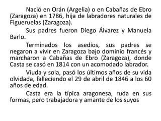 Nació en Orán (Argelia) o en Cabañas de Ebro
(Zaragoza) en 1786, hija de labradores naturales de
Figueruelas (Zaragoza).
Sus padres fueron Diego Álvarez y Manuela
Barlo.
Terminados los asedios, sus padres se
negaron a vivir en Zaragoza bajo dominio francés y
marcharon a Cabañas de Ebro (Zaragoza), donde
Casta se casó en 1814 con un acomodado labrador.
Viuda y sola, pasó los últimos años de su vida
olvidada, falleciendo el 29 de abril de 1846 a los 60
años de edad.
Casta era la típica aragonesa, ruda en sus
formas, pero trabajadora y amante de los suyos
 