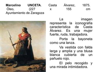 Marcelino UNCETA. Casta Álvarez, 1875.
Óleo, (227 x 155 cm
Ayuntamiento de Zaragoza
La imagen
representa la iconografía
característica de Casta
Álvarez. Es una mujer
fuerte, ruda, trabajadora.
Porta la bayoneta
como una lanza.
Va vestida con falda
larga y amplia y una blusa
blanca cubierta de un
pañuelo rojo.
El pelo recogido y
una mirada intimidadora.
 