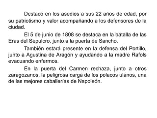 Destacó en los asedios a sus 22 años de edad, por
su patriotismo y valor acompañando a los defensores de la
ciudad.
El 5 de junio de 1808 se destaca en la batalla de las
Eras del Sepulcro, junto a la puerta de Sancho.
También estará presente en la defensa del Portillo,
junto a Agustina de Aragón y ayudando a la madre Rafols
evacuando enfermos.
En la puerta del Carmen rechaza, junto a otros
zaragozanos, la peligrosa carga de los polacos ulanos, una
de las mejores caballerías de Napoleón.
 
