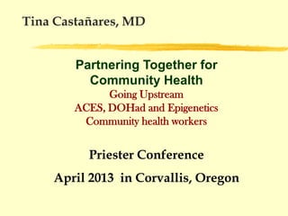 Tina Castañares, MD


        Partnering Together for
          Community Health
              Going Upstream
        ACES, DOHad and Epigenetics
         Community health workers


          Priester Conference
    April 2013 in Corvallis, Oregon
 