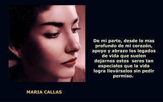 De mi parte, desde lo mas
                 profundo de mi corazón,
               apoyo y abrazo los legados
                    de vida que suelen
                 dejarnos estos seres tan
                  especiales que la vida
                logra llevárselos sin pedir
                         permiso.


MARIA CALLAS
 
