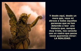 Y desde aquí, desde un
   mero pps, vaya mi
abrazo a todas aquellas
  personas que se han
  detenido a leer una
  historia que, aunque
muy triste, nos conecta
con un rostro que pocas
 veces queremos mirar:
     LA REALIDAD.
 