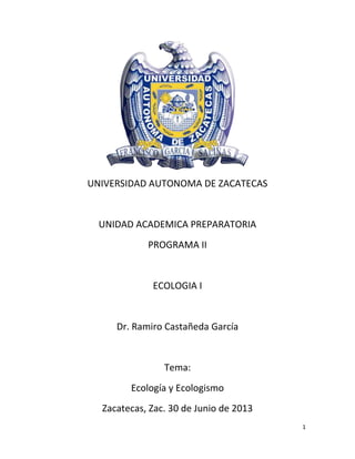 1
UNIVERSIDAD AUTONOMA DE ZACATECAS
UNIDAD ACADEMICA PREPARATORIA
PROGRAMA II
ECOLOGIA I
Dr. Ramiro Castañeda García
Tema:
Ecología y Ecologismo
Zacatecas, Zac. 30 de Junio de 2013
 