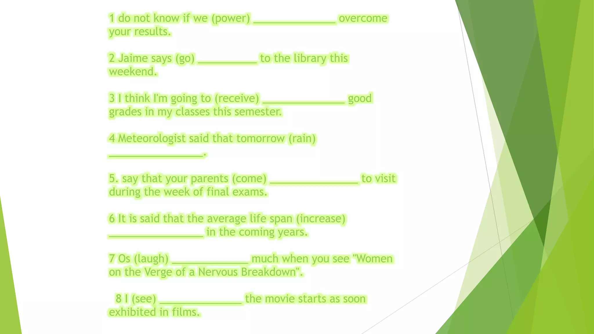 1 do not know if we (power) ______________ overcome 
your results. 
2 Jaime says (go) __________ to the library this 
weekend. 
3 I think I'm going to (receive) ______________ good 
grades in my classes this semester. 
4 Meteorologist said that tomorrow (rain) 
________________. 
5. say that your parents (come) _______________ to visit 
during the week of final exams. 
6 It is said that the average life span (increase) 
________________ in the coming years. 
7 Os (laugh) _____________ much when you see "Women 
on the Verge of a Nervous Breakdown". 
8 I (see) ______________ the movie starts as soon 
exhibited in films. 
 