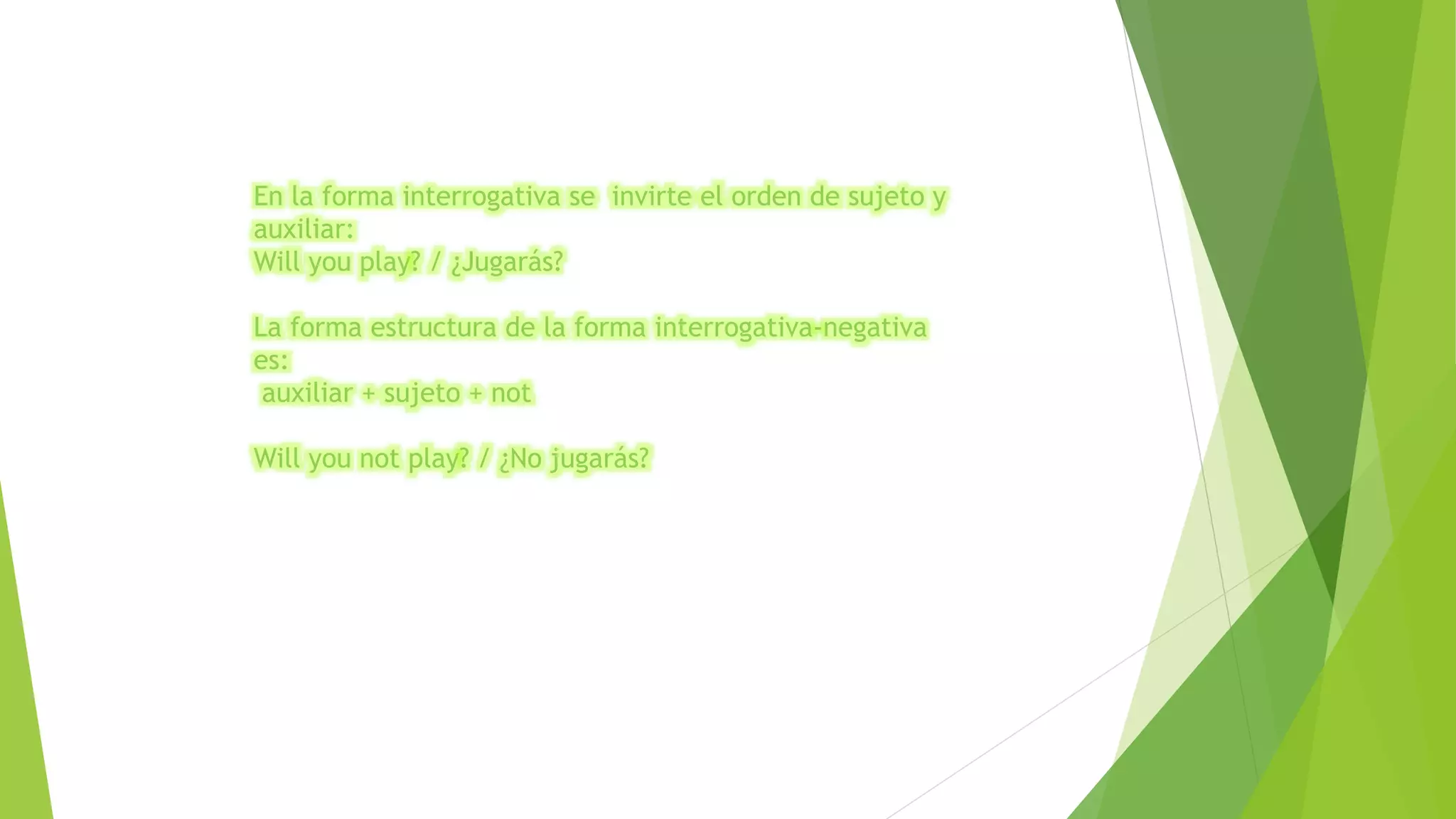 En la forma interrogativa se invirte el orden de sujeto y 
auxiliar: 
Will you play? / ¿Jugarás? 
La forma estructura de la forma interrogativa-negativa 
es: 
auxiliar + sujeto + not 
Will you not play? / ¿No jugarás? 
 